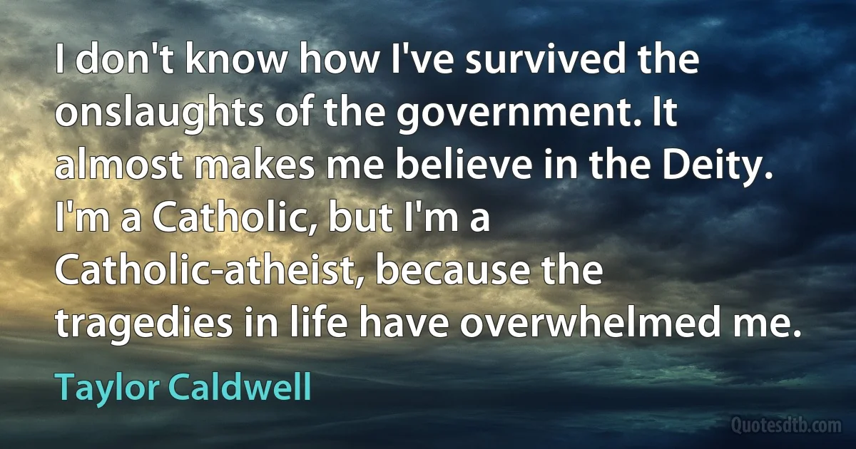 I don't know how I've survived the onslaughts of the government. It almost makes me believe in the Deity. I'm a Catholic, but I'm a Catholic-atheist, because the tragedies in life have overwhelmed me. (Taylor Caldwell)