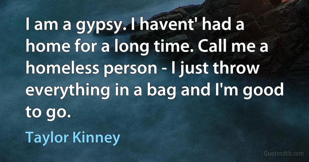 I am a gypsy. I havent' had a home for a long time. Call me a homeless person - I just throw everything in a bag and I'm good to go. (Taylor Kinney)