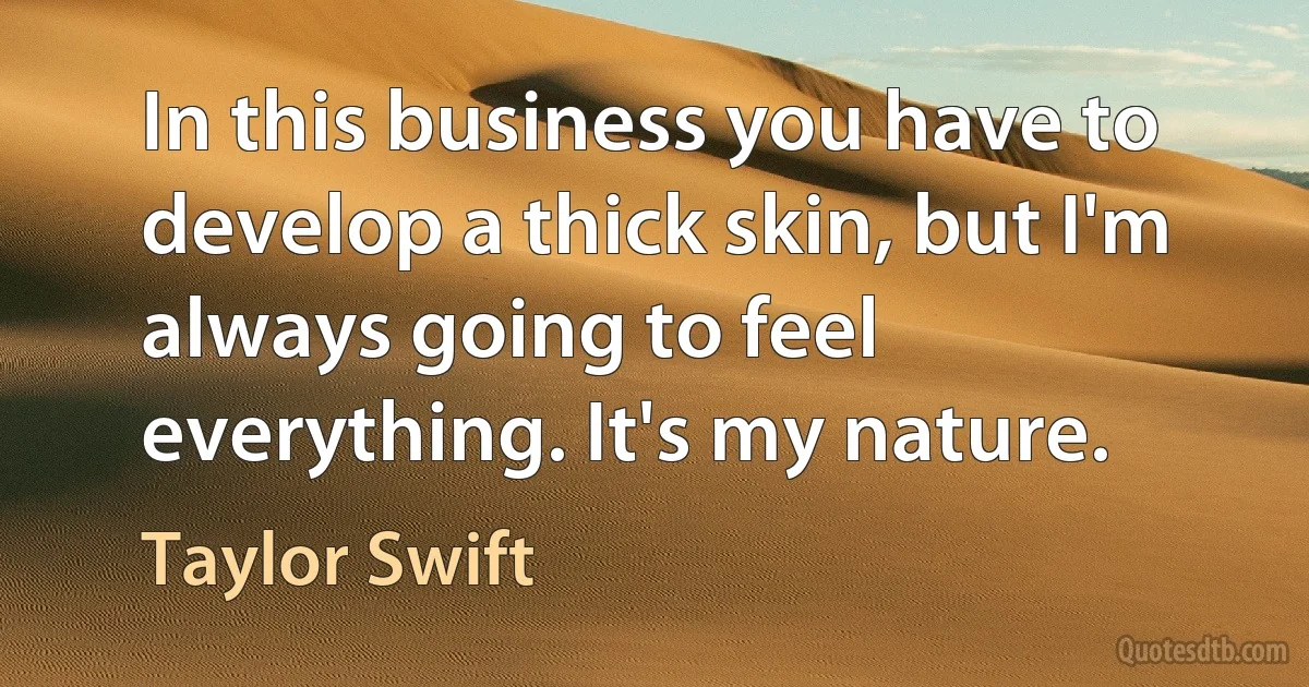 In this business you have to develop a thick skin, but I'm always going to feel everything. It's my nature. (Taylor Swift)