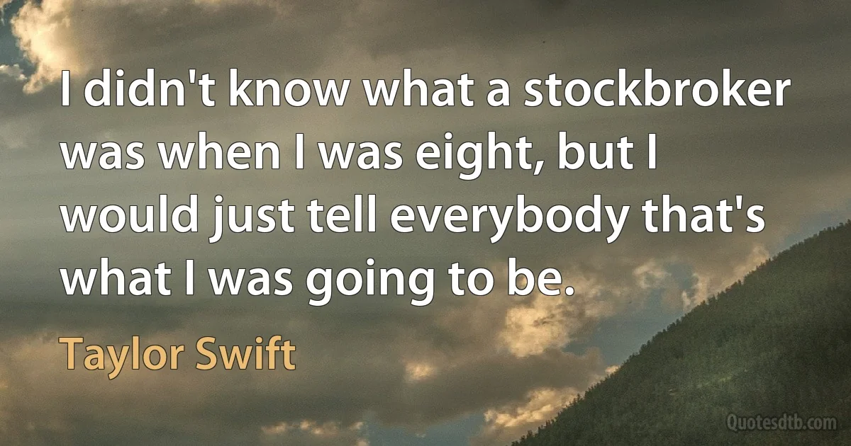 I didn't know what a stockbroker was when I was eight, but I would just tell everybody that's what I was going to be. (Taylor Swift)