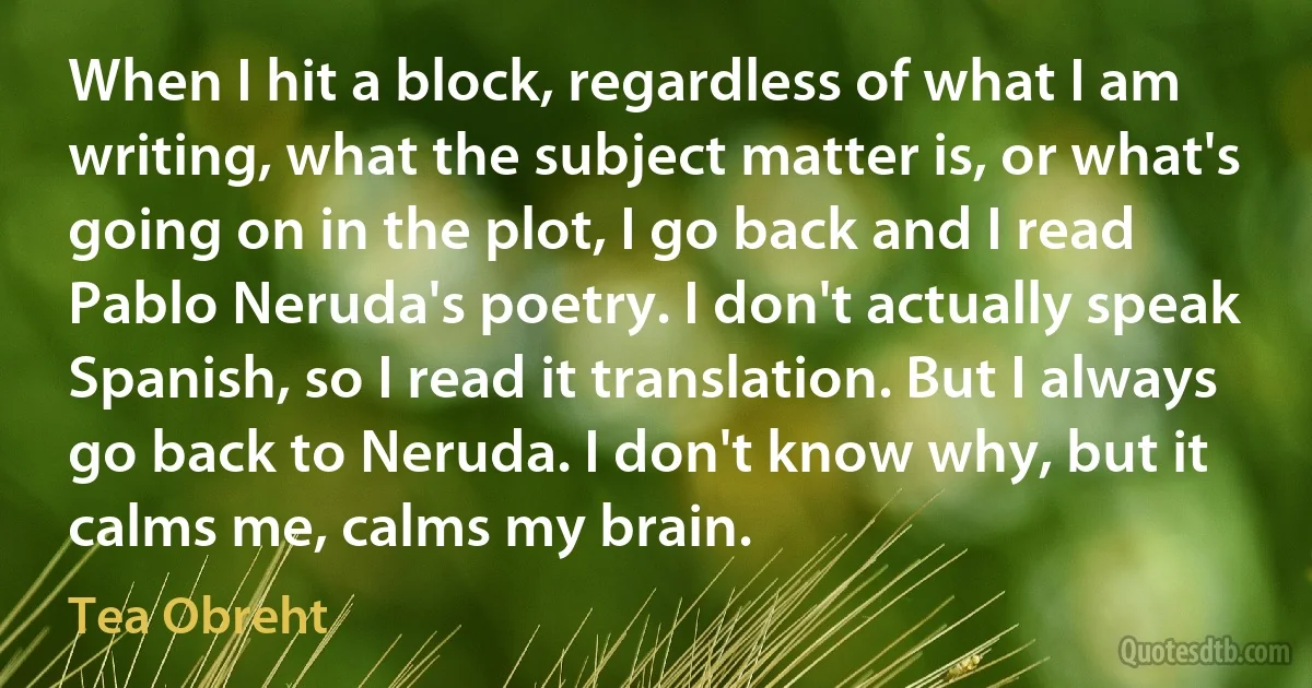 When I hit a block, regardless of what I am writing, what the subject matter is, or what's going on in the plot, I go back and I read Pablo Neruda's poetry. I don't actually speak Spanish, so I read it translation. But I always go back to Neruda. I don't know why, but it calms me, calms my brain. (Tea Obreht)