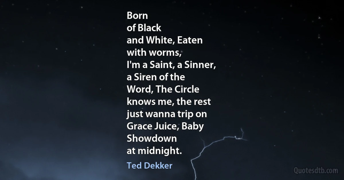 Born
of Black
and White, Eaten
with worms,
I'm a Saint, a Sinner,
a Siren of the
Word, The Circle
knows me, the rest
just wanna trip on
Grace Juice, Baby
Showdown
at midnight. (Ted Dekker)