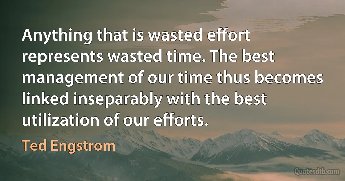 Anything that is wasted effort represents wasted time. The best management of our time thus becomes linked inseparably with the best utilization of our efforts. (Ted Engstrom)