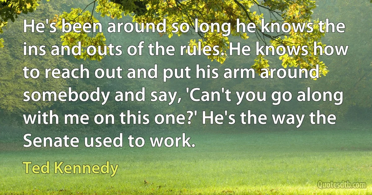 He's been around so long he knows the ins and outs of the rules. He knows how to reach out and put his arm around somebody and say, 'Can't you go along with me on this one?' He's the way the Senate used to work. (Ted Kennedy)