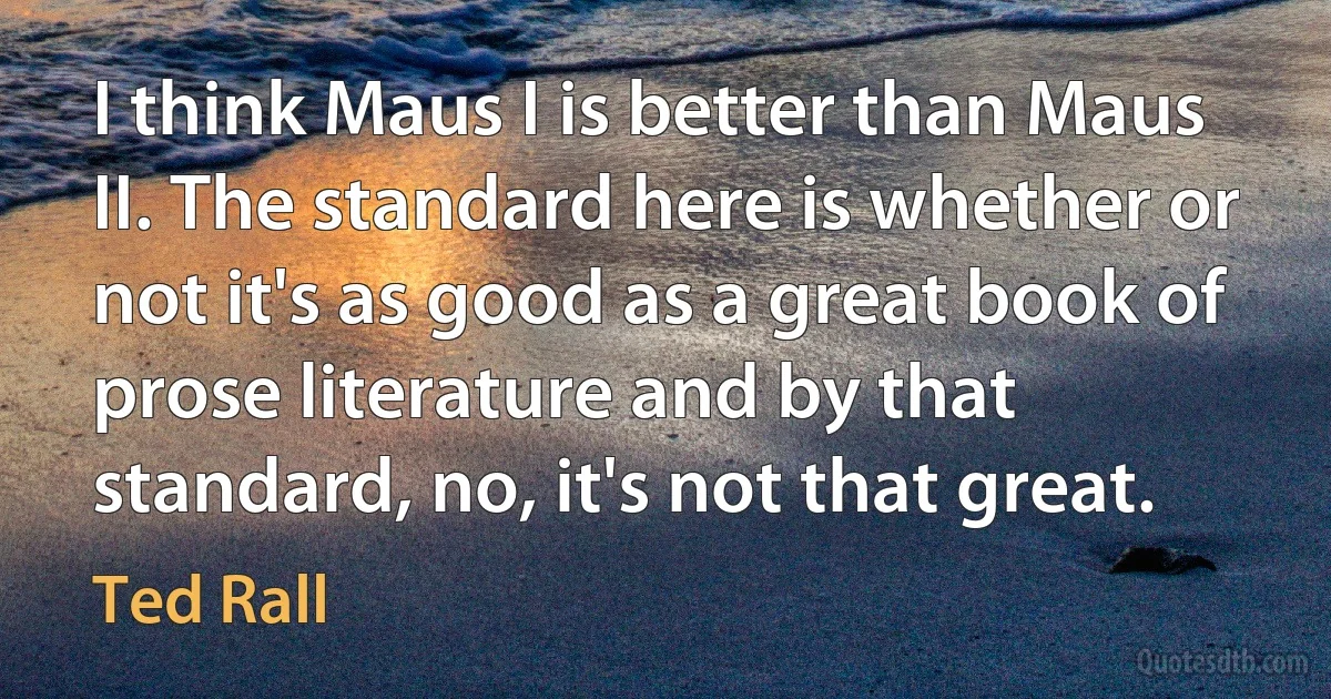 I think Maus I is better than Maus II. The standard here is whether or not it's as good as a great book of prose literature and by that standard, no, it's not that great. (Ted Rall)