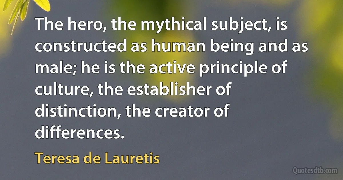 The hero, the mythical subject, is constructed as human being and as male; he is the active principle of culture, the establisher of distinction, the creator of differences. (Teresa de Lauretis)