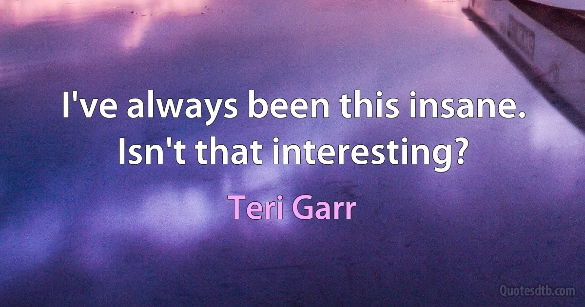 I've always been this insane. Isn't that interesting? (Teri Garr)