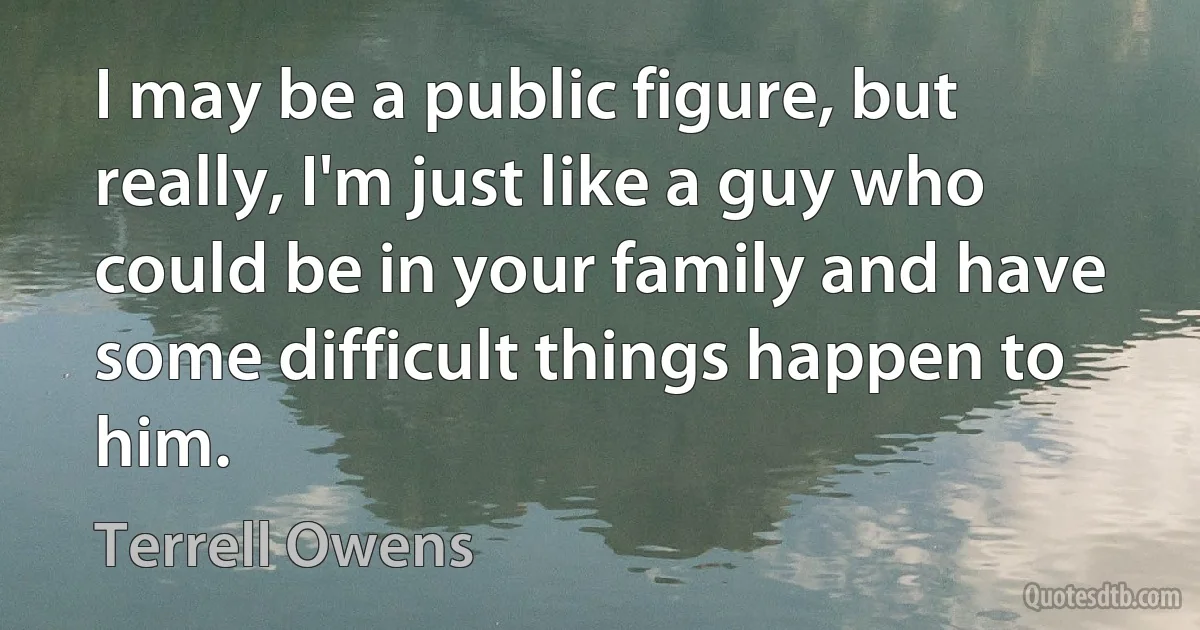 I may be a public figure, but really, I'm just like a guy who could be in your family and have some difficult things happen to him. (Terrell Owens)