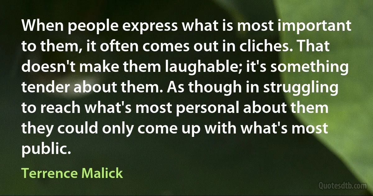 When people express what is most important to them, it often comes out in cliches. That doesn't make them laughable; it's something tender about them. As though in struggling to reach what's most personal about them they could only come up with what's most public. (Terrence Malick)