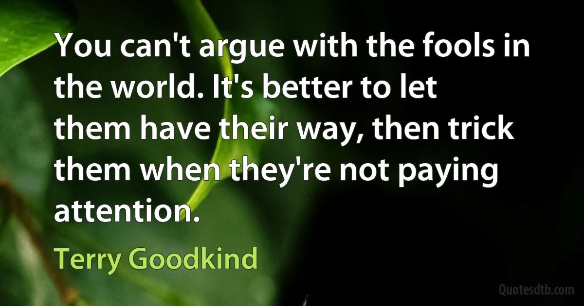 You can't argue with the fools in the world. It's better to let them have their way, then trick them when they're not paying attention. (Terry Goodkind)