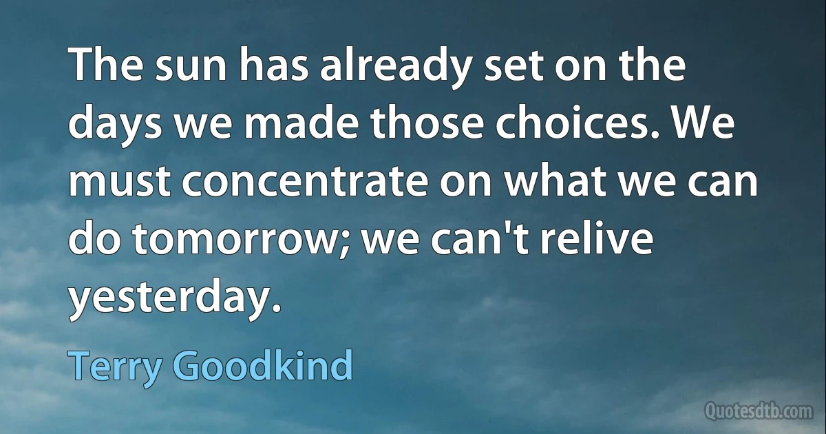 The sun has already set on the days we made those choices. We must concentrate on what we can do tomorrow; we can't relive yesterday. (Terry Goodkind)