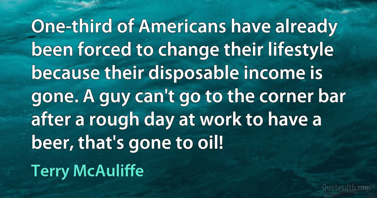 One-third of Americans have already been forced to change their lifestyle because their disposable income is gone. A guy can't go to the corner bar after a rough day at work to have a beer, that's gone to oil! (Terry McAuliffe)