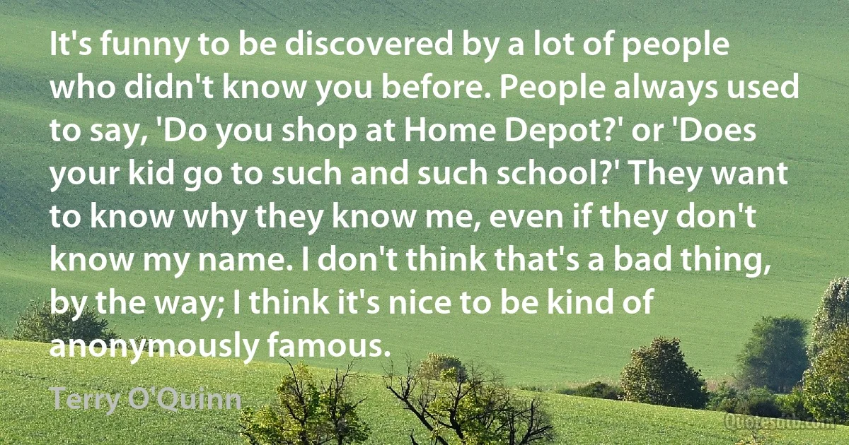 It's funny to be discovered by a lot of people who didn't know you before. People always used to say, 'Do you shop at Home Depot?' or 'Does your kid go to such and such school?' They want to know why they know me, even if they don't know my name. I don't think that's a bad thing, by the way; I think it's nice to be kind of anonymously famous. (Terry O'Quinn)