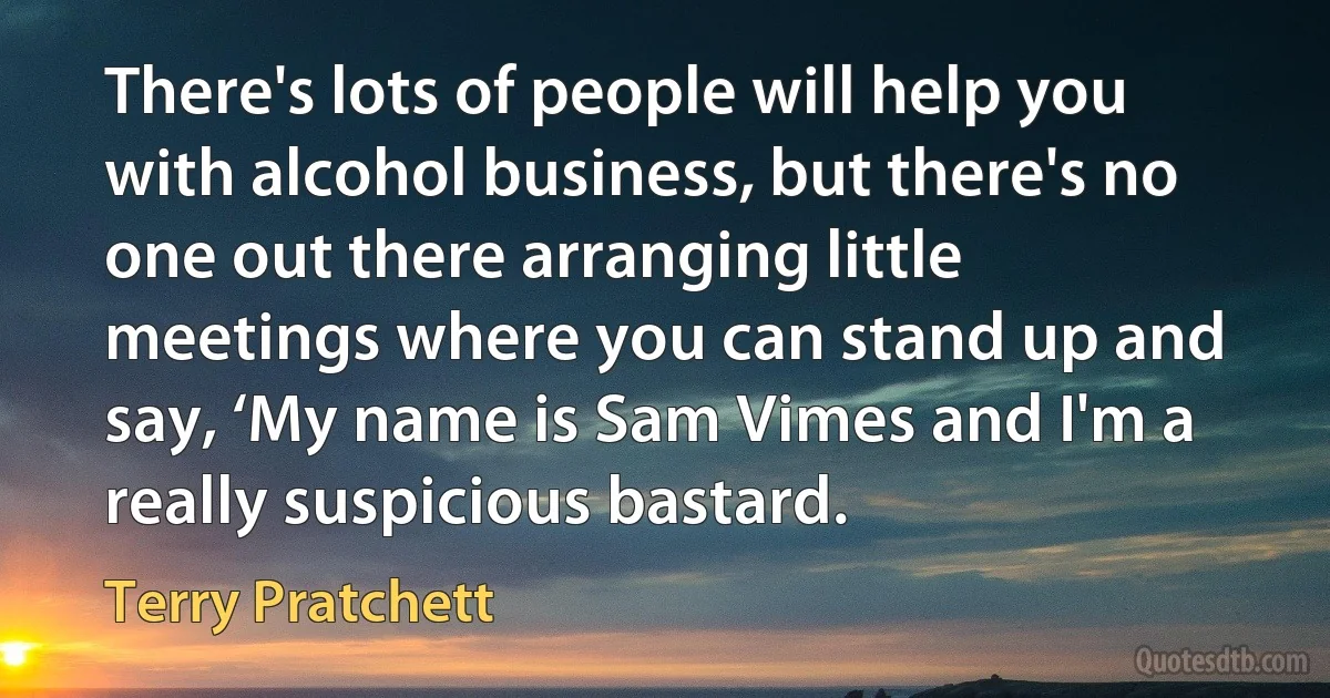 There's lots of people will help you with alcohol business, but there's no one out there arranging little meetings where you can stand up and say, ‘My name is Sam Vimes and I'm a really suspicious bastard. (Terry Pratchett)