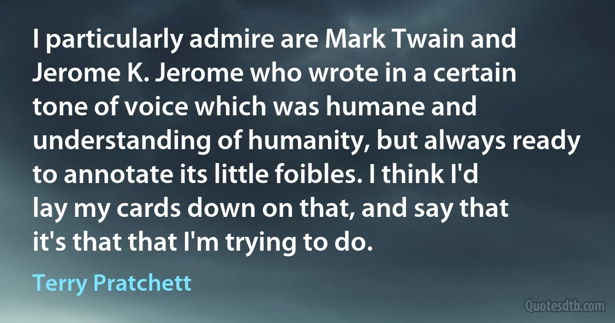 I particularly admire are Mark Twain and Jerome K. Jerome who wrote in a certain tone of voice which was humane and understanding of humanity, but always ready to annotate its little foibles. I think I'd lay my cards down on that, and say that it's that that I'm trying to do. (Terry Pratchett)