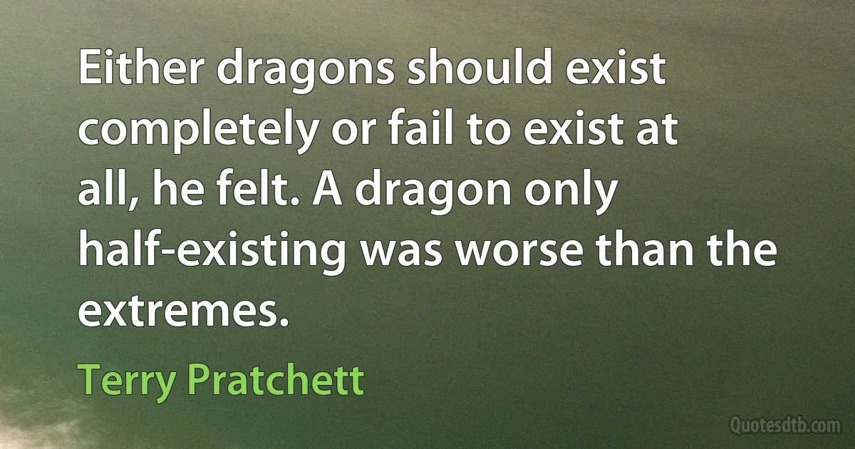 Either dragons should exist completely or fail to exist at all, he felt. A dragon only half-existing was worse than the extremes. (Terry Pratchett)