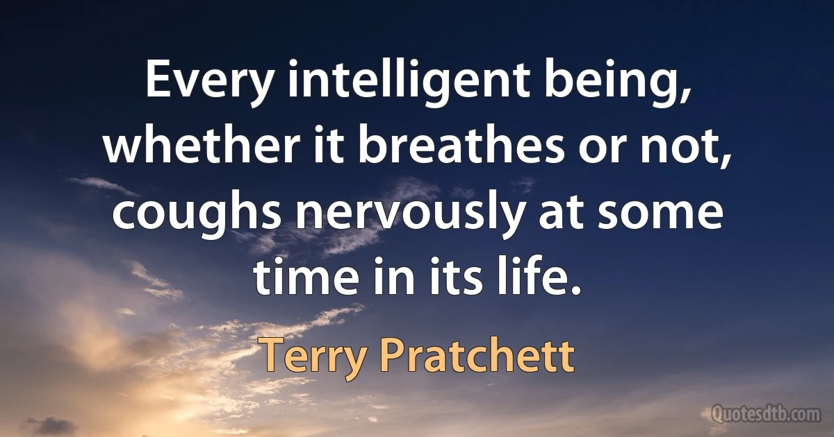 Every intelligent being, whether it breathes or not, coughs nervously at some time in its life. (Terry Pratchett)