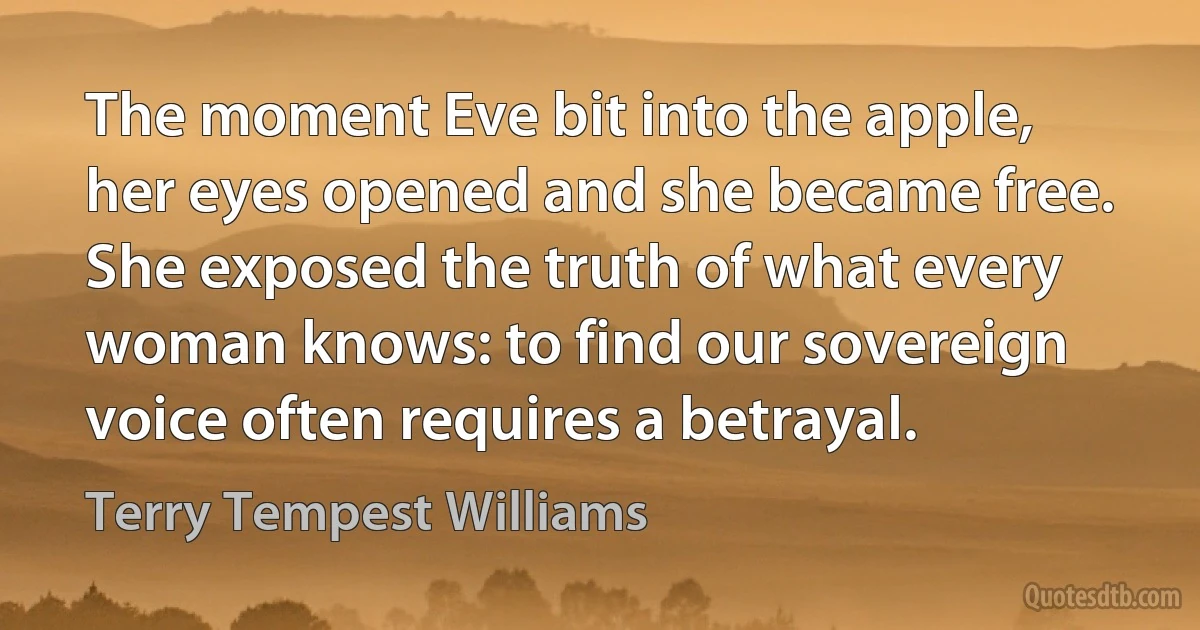 The moment Eve bit into the apple, her eyes opened and she became free. She exposed the truth of what every woman knows: to find our sovereign voice often requires a betrayal. (Terry Tempest Williams)