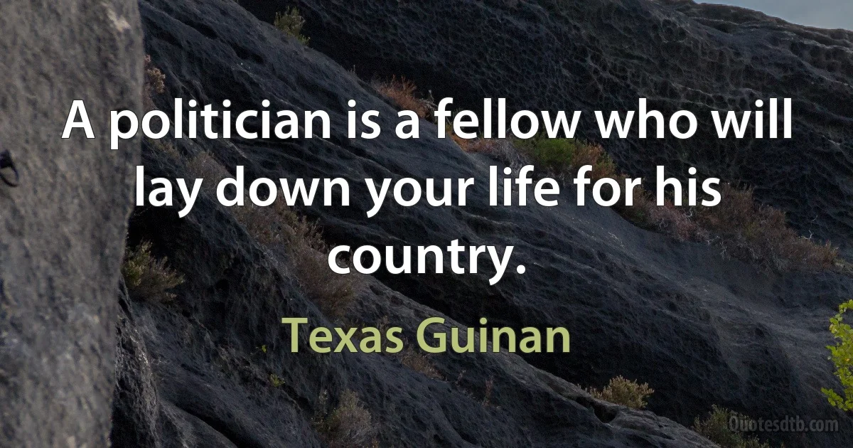 A politician is a fellow who will lay down your life for his country. (Texas Guinan)