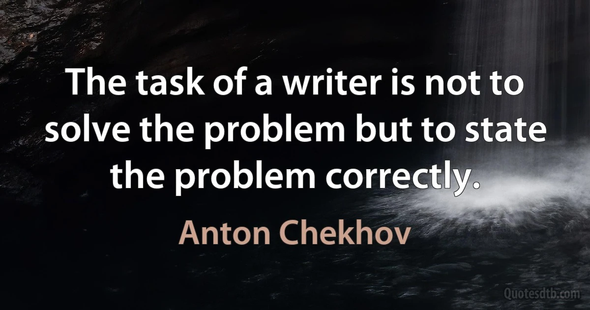 The task of a writer is not to solve the problem but to state the problem correctly. (Anton Chekhov)