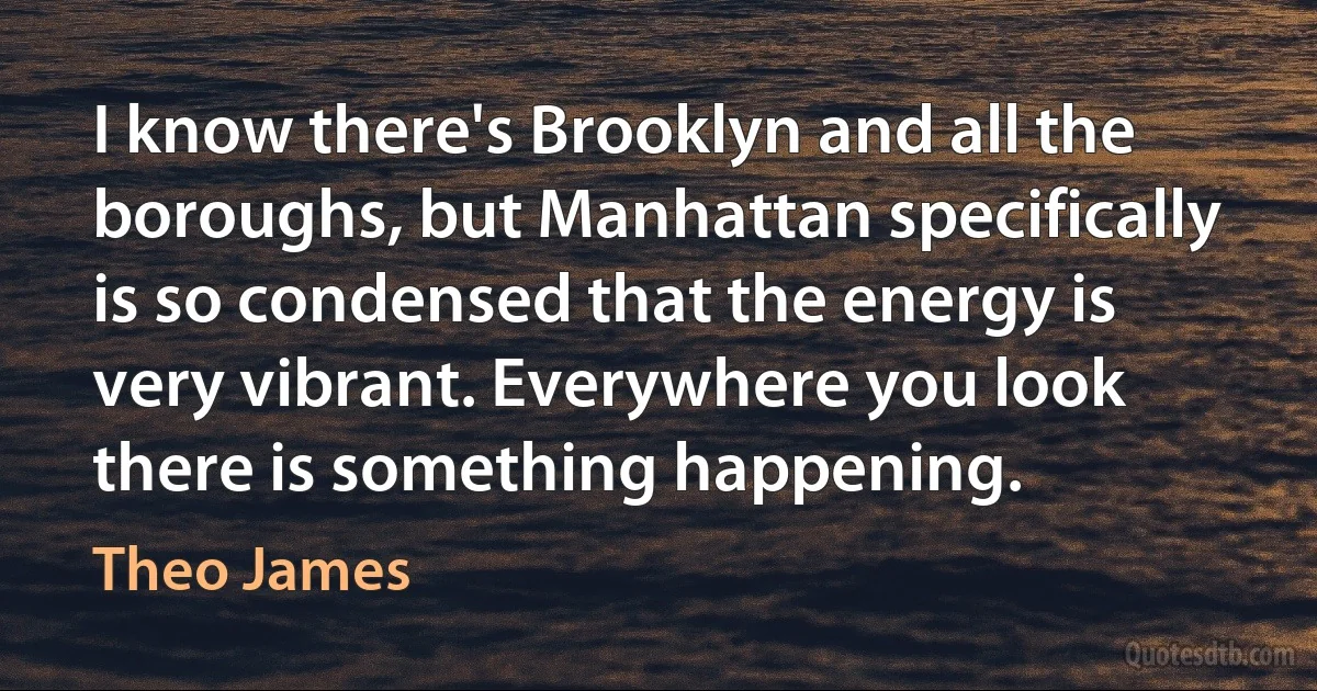 I know there's Brooklyn and all the boroughs, but Manhattan specifically is so condensed that the energy is very vibrant. Everywhere you look there is something happening. (Theo James)