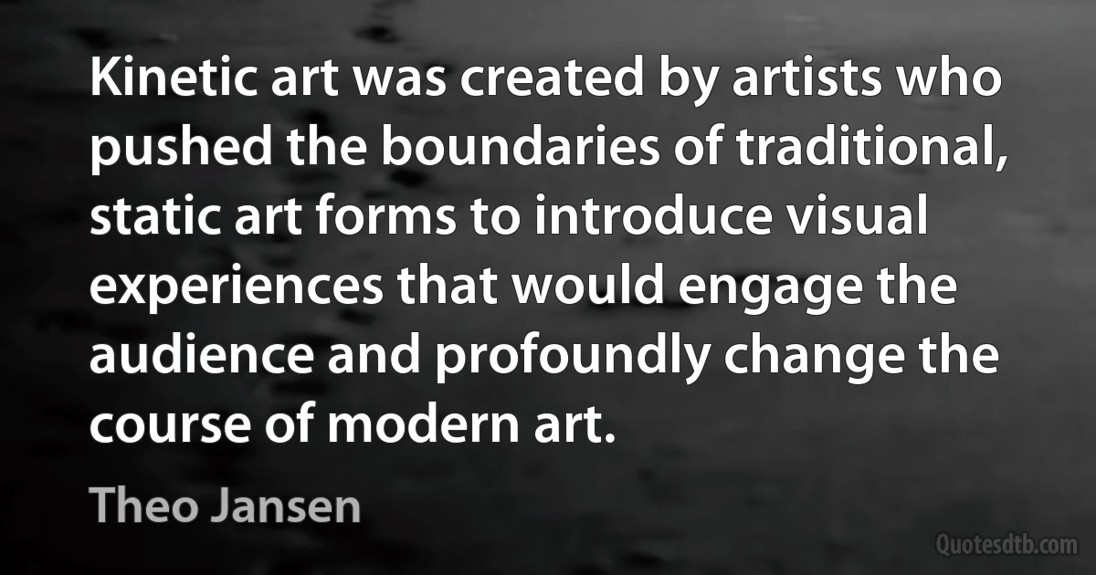 Kinetic art was created by artists who pushed the boundaries of traditional, static art forms to introduce visual experiences that would engage the audience and profoundly change the course of modern art. (Theo Jansen)