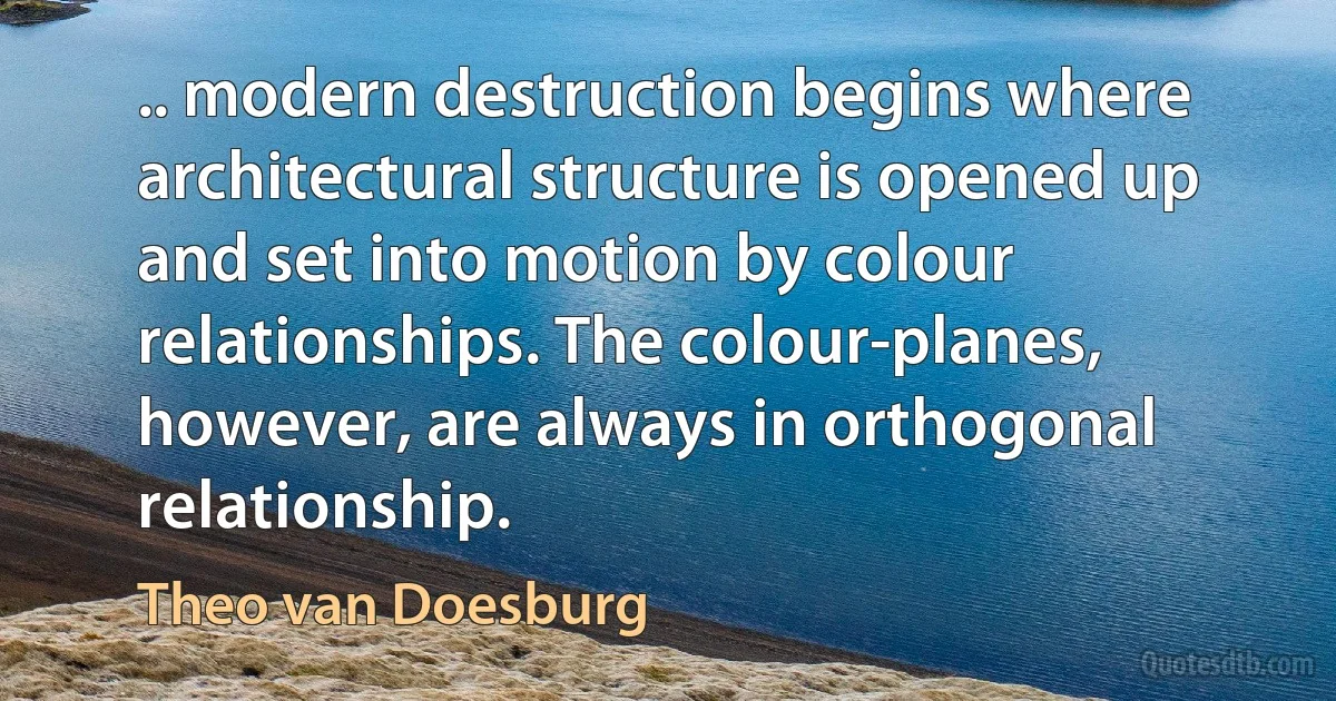 .. modern destruction begins where architectural structure is opened up and set into motion by colour relationships. The colour-planes, however, are always in orthogonal relationship. (Theo van Doesburg)