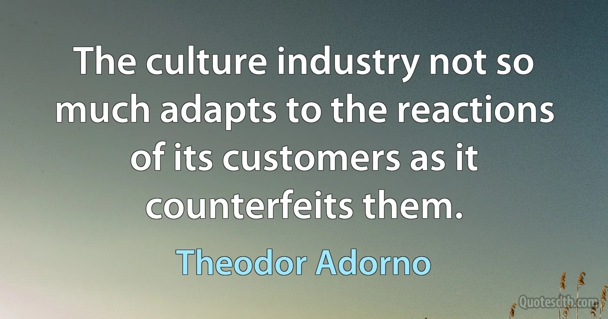 The culture industry not so much adapts to the reactions of its customers as it counterfeits them. (Theodor Adorno)