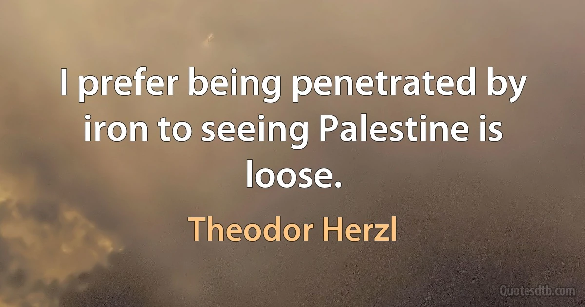 I prefer being penetrated by iron to seeing Palestine is loose. (Theodor Herzl)