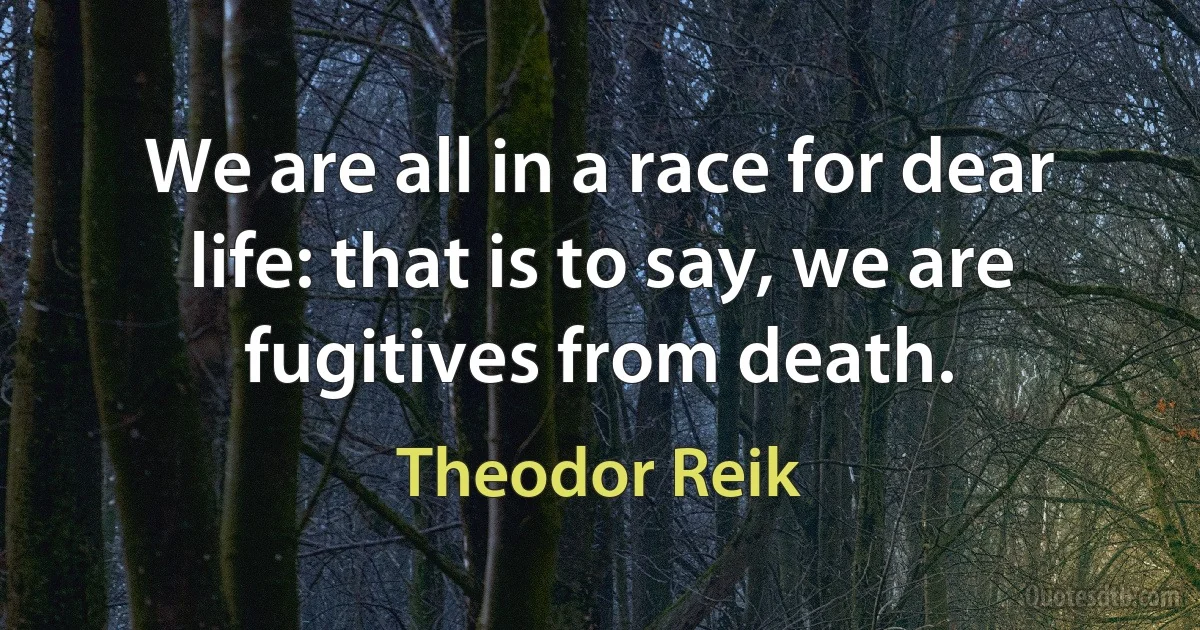 We are all in a race for dear life: that is to say, we are fugitives from death. (Theodor Reik)