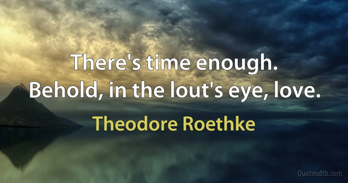 There's time enough.
Behold, in the lout's eye, love. (Theodore Roethke)