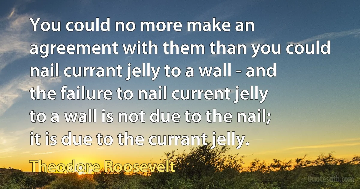 You could no more make an agreement with them than you could nail currant jelly to a wall - and the failure to nail current jelly to a wall is not due to the nail; it is due to the currant jelly. (Theodore Roosevelt)