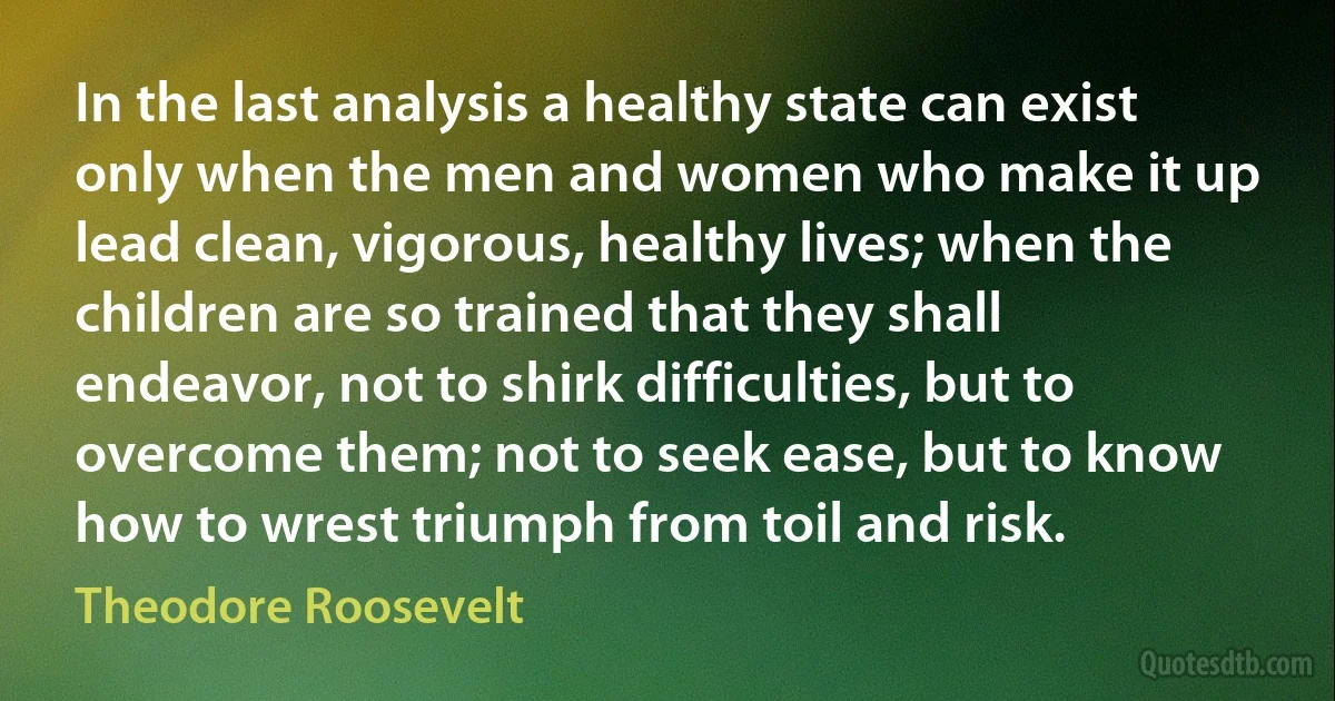 In the last analysis a healthy state can exist only when the men and women who make it up lead clean, vigorous, healthy lives; when the children are so trained that they shall endeavor, not to shirk difficulties, but to overcome them; not to seek ease, but to know how to wrest triumph from toil and risk. (Theodore Roosevelt)