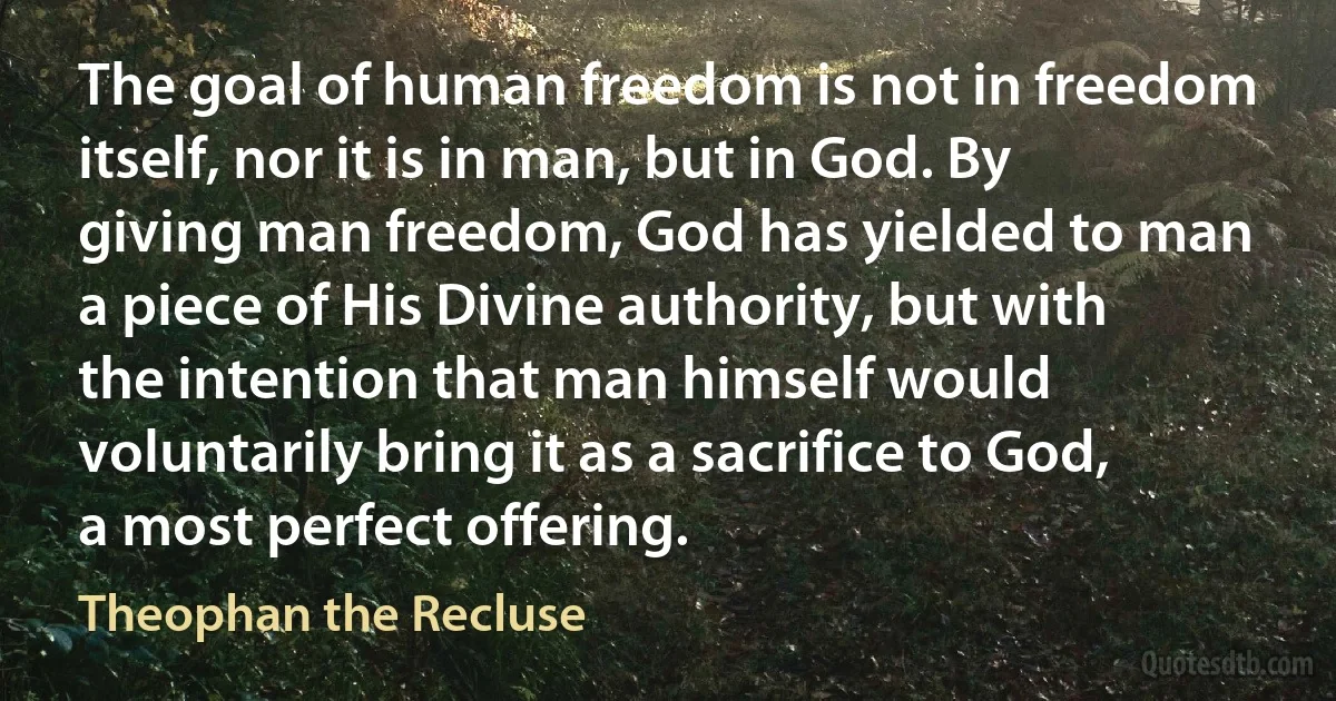 The goal of human freedom is not in freedom itself, nor it is in man, but in God. By giving man freedom, God has yielded to man a piece of His Divine authority, but with the intention that man himself would voluntarily bring it as a sacrifice to God, a most perfect offering. (Theophan the Recluse)