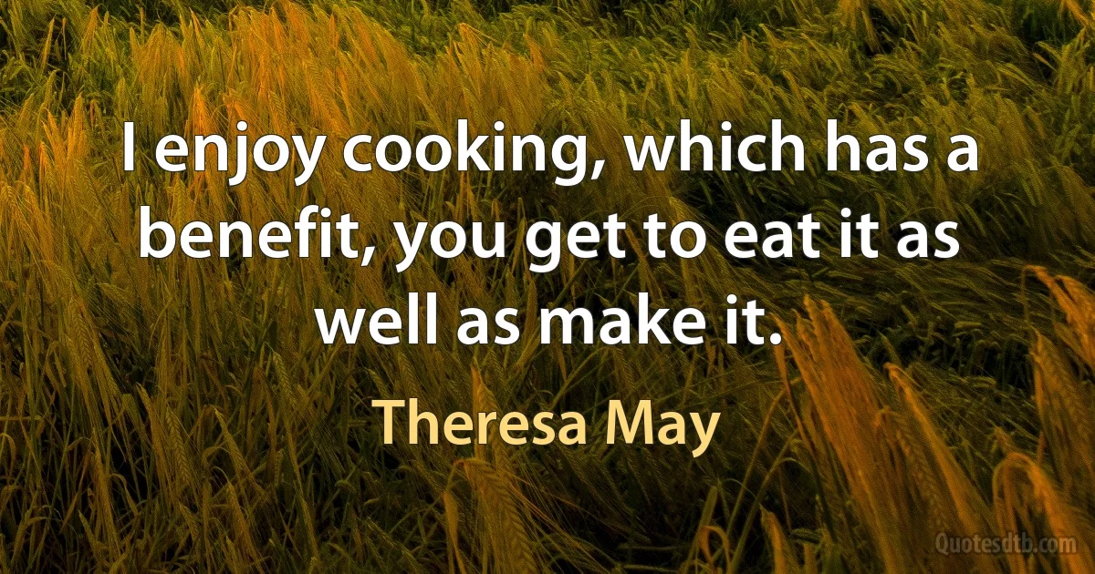 I enjoy cooking, which has a benefit, you get to eat it as well as make it. (Theresa May)