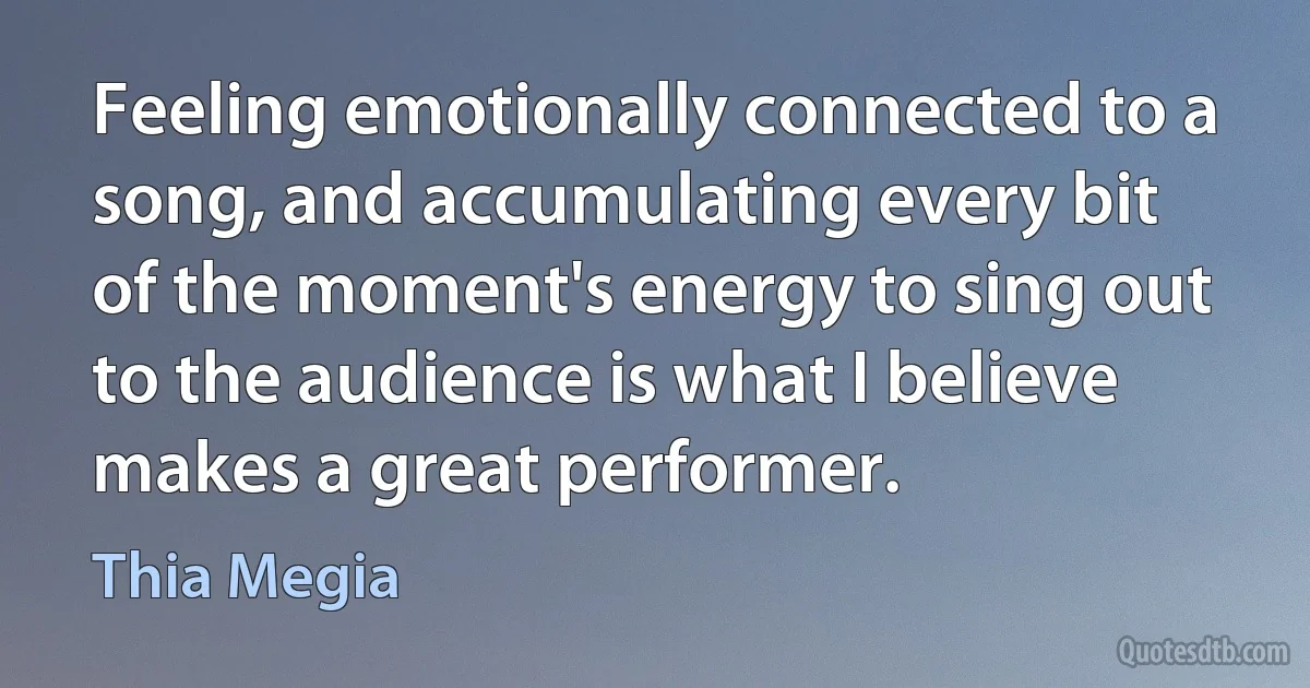 Feeling emotionally connected to a song, and accumulating every bit of the moment's energy to sing out to the audience is what I believe makes a great performer. (Thia Megia)