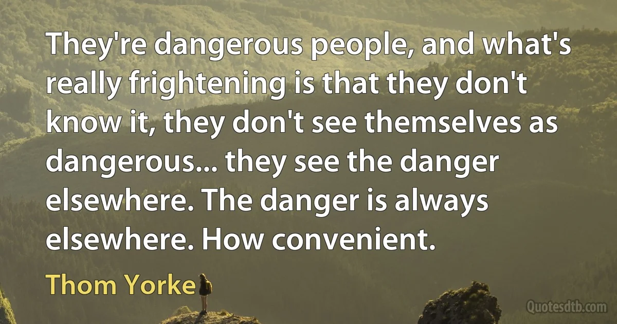 They're dangerous people, and what's really frightening is that they don't know it, they don't see themselves as dangerous... they see the danger elsewhere. The danger is always elsewhere. How convenient. (Thom Yorke)