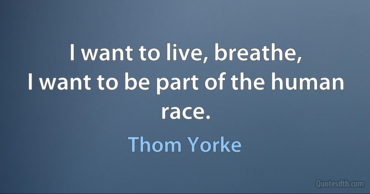 I want to live, breathe,
I want to be part of the human race. (Thom Yorke)