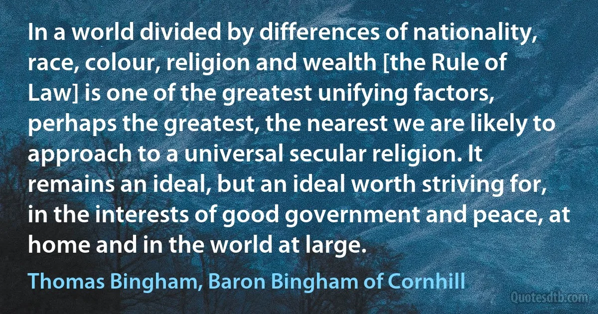 In a world divided by differences of nationality, race, colour, religion and wealth [the Rule of Law] is one of the greatest unifying factors, perhaps the greatest, the nearest we are likely to approach to a universal secular religion. It remains an ideal, but an ideal worth striving for, in the interests of good government and peace, at home and in the world at large. (Thomas Bingham, Baron Bingham of Cornhill)