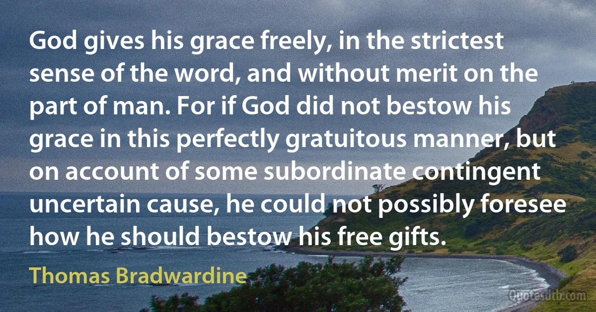 God gives his grace freely, in the strictest sense of the word, and without merit on the part of man. For if God did not bestow his grace in this perfectly gratuitous manner, but on account of some subordinate contingent uncertain cause, he could not possibly foresee how he should bestow his free gifts. (Thomas Bradwardine)