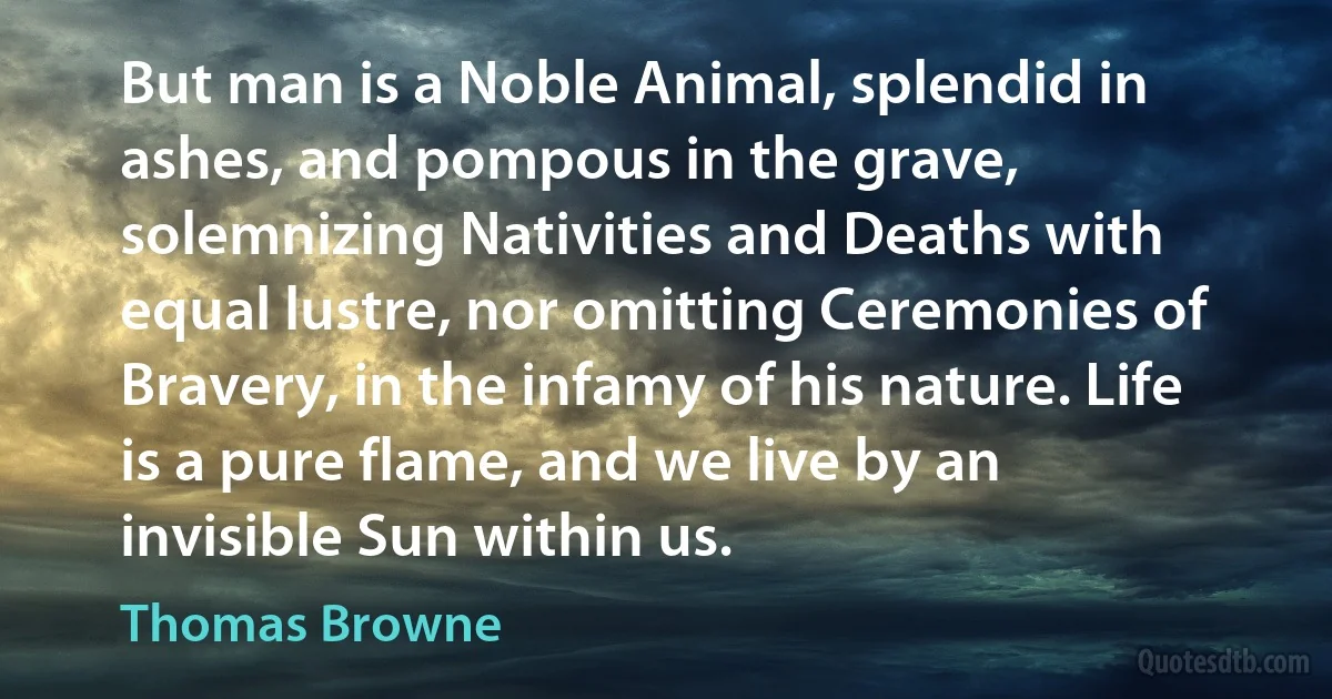 But man is a Noble Animal, splendid in ashes, and pompous in the grave, solemnizing Nativities and Deaths with equal lustre, nor omitting Ceremonies of Bravery, in the infamy of his nature. Life is a pure flame, and we live by an invisible Sun within us. (Thomas Browne)