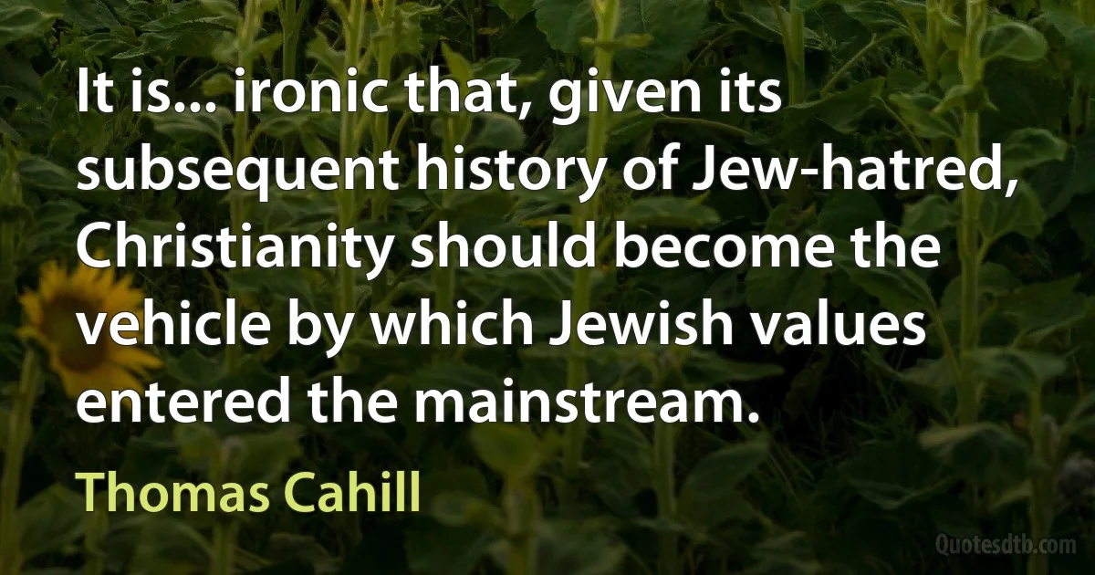 It is... ironic that, given its subsequent history of Jew-hatred, Christianity should become the vehicle by which Jewish values entered the mainstream. (Thomas Cahill)