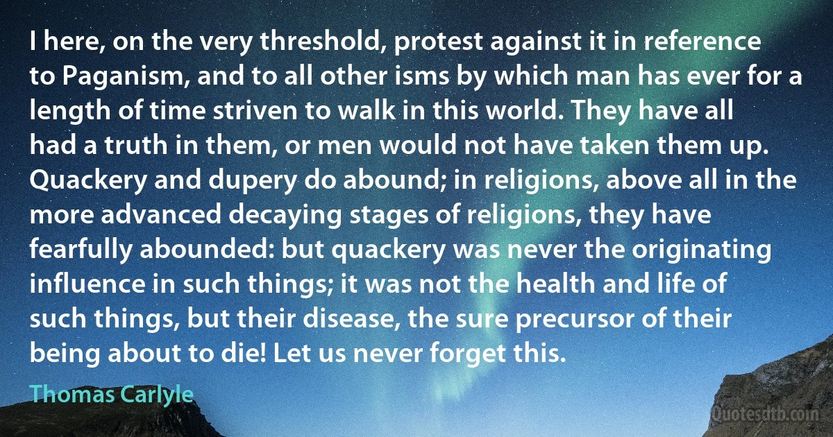 I here, on the very threshold, protest against it in reference to Paganism, and to all other isms by which man has ever for a length of time striven to walk in this world. They have all had a truth in them, or men would not have taken them up. Quackery and dupery do abound; in religions, above all in the more advanced decaying stages of religions, they have fearfully abounded: but quackery was never the originating influence in such things; it was not the health and life of such things, but their disease, the sure precursor of their being about to die! Let us never forget this. (Thomas Carlyle)