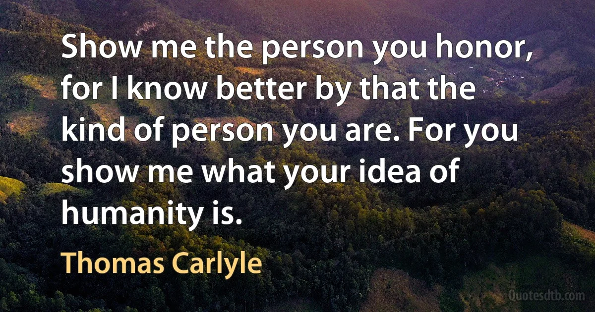 Show me the person you honor, for I know better by that the kind of person you are. For you show me what your idea of humanity is. (Thomas Carlyle)