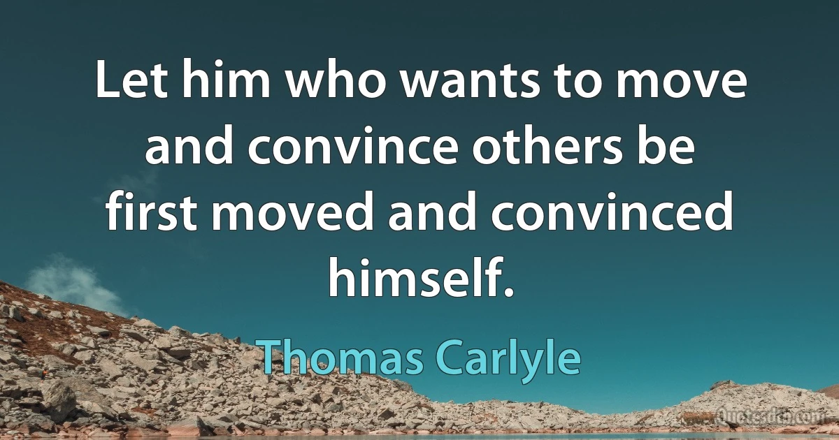 Let him who wants to move and convince others be first moved and convinced himself. (Thomas Carlyle)