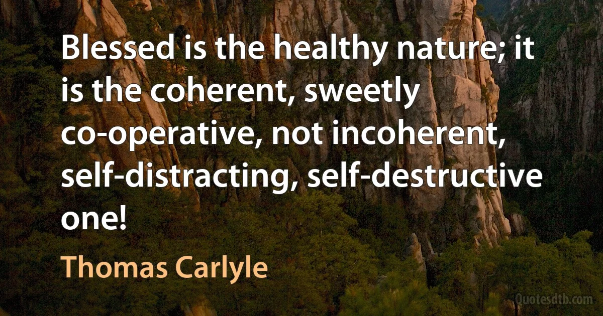 Blessed is the healthy nature; it is the coherent, sweetly co-operative, not incoherent, self-distracting, self-destructive one! (Thomas Carlyle)