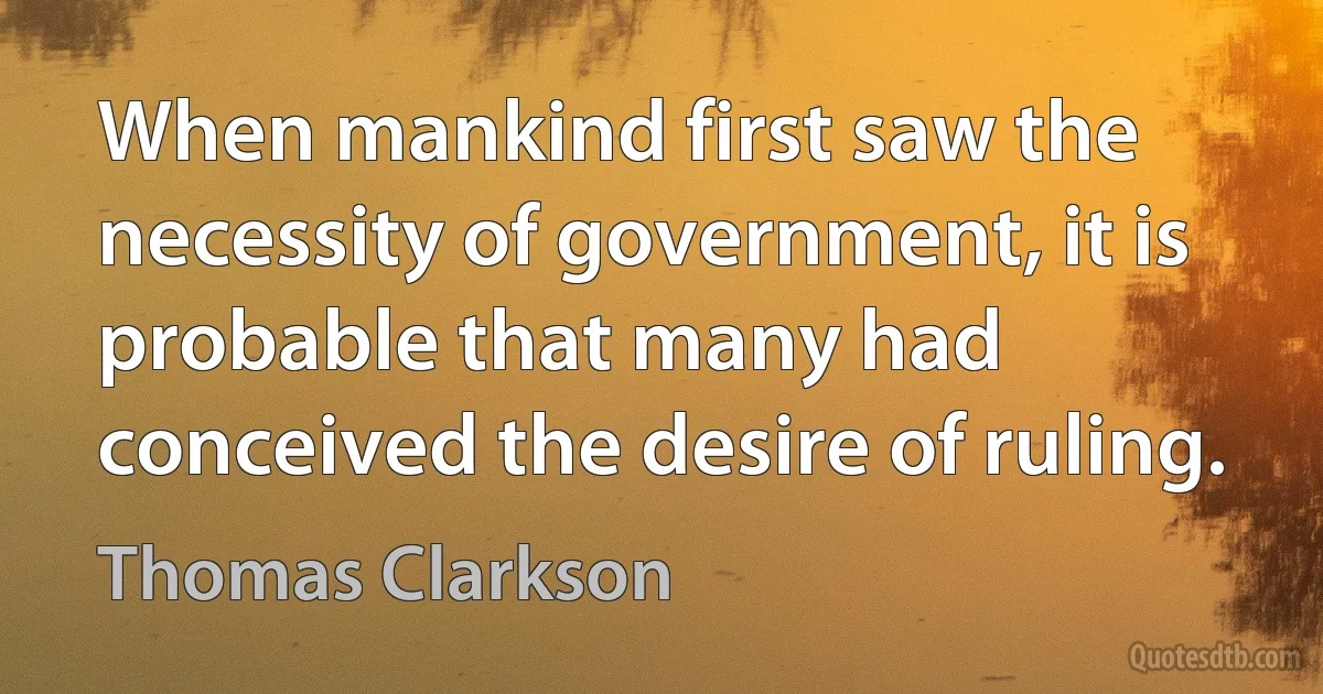 When mankind first saw the necessity of government, it is probable that many had conceived the desire of ruling. (Thomas Clarkson)