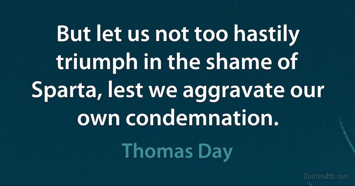 But let us not too hastily triumph in the shame of Sparta, lest we aggravate our own condemnation. (Thomas Day)