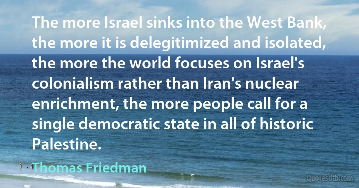 The more Israel sinks into the West Bank, the more it is delegitimized and isolated, the more the world focuses on Israel's colonialism rather than Iran's nuclear enrichment, the more people call for a single democratic state in all of historic Palestine. (Thomas Friedman)