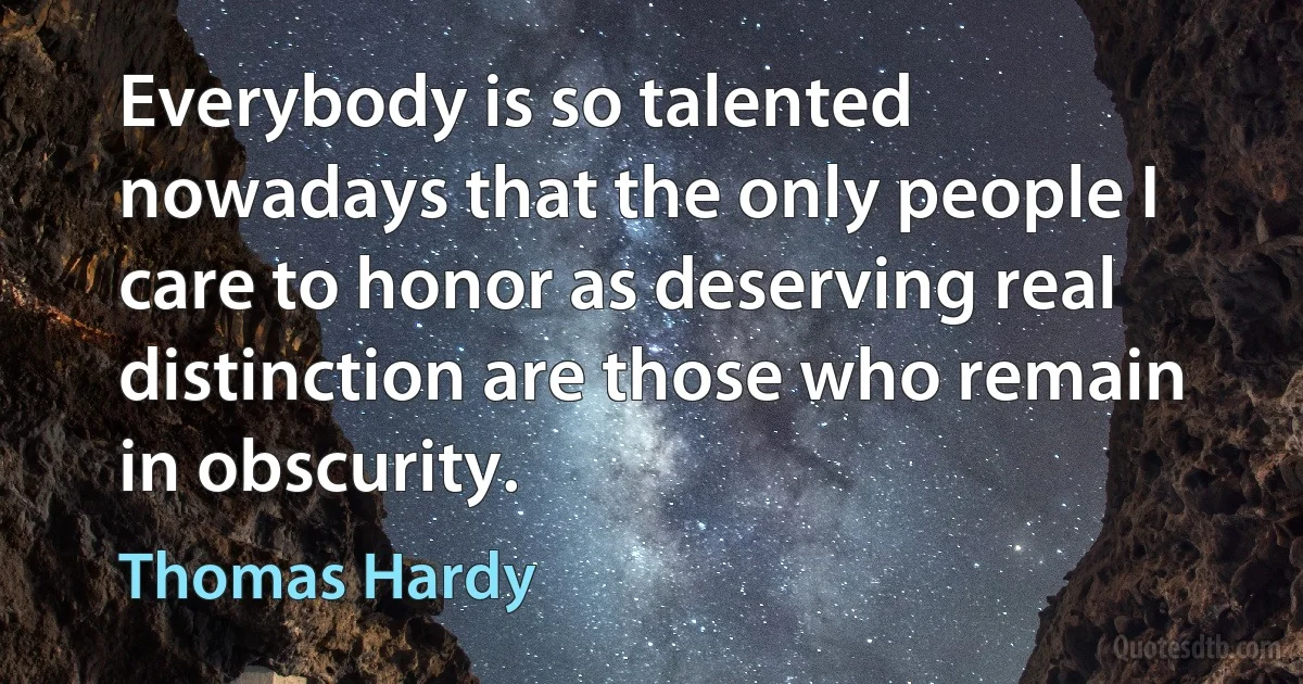 Everybody is so talented nowadays that the only people I care to honor as deserving real distinction are those who remain in obscurity. (Thomas Hardy)